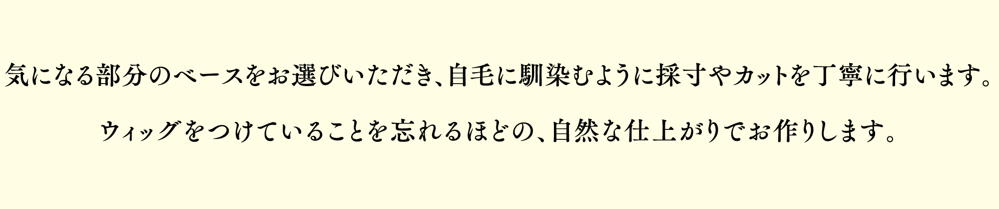 気になる部分のベースをお選びいただき、地毛に馴染むように採寸やカットなどを丁寧に行い、自然な仕上がりへと仕上げます。