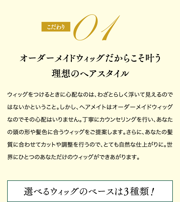 こだわり01 オーダーメイドウィッグだからこそ叶う理想のヘアスタイル 選べるウィッグのベースは３種類！