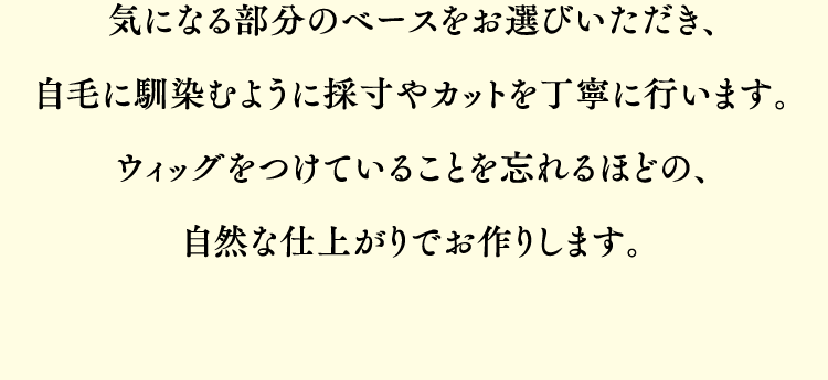 気になる部分のベースをお選びいただき、地毛に馴染むように採寸やカットなどを丁寧に行い、自然な仕上がりへと仕上げます。